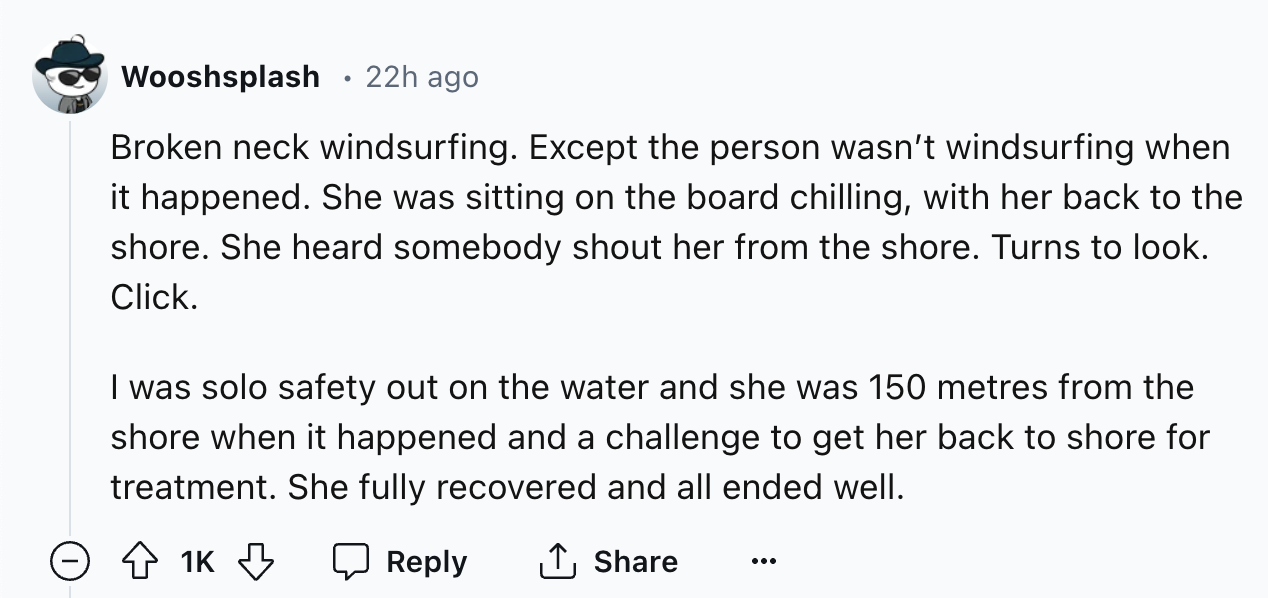 number - Wooshsplash 22h ago Broken neck windsurfing. Except the person wasn't windsurfing when it happened. She was sitting on the board chilling, with her back to the shore. She heard somebody shout her from the shore. Turns to look. Click. I was solo s